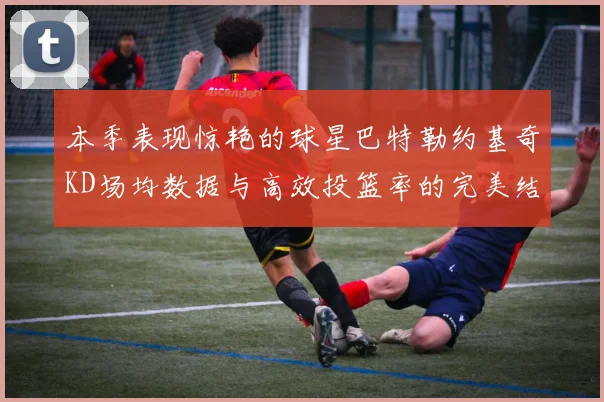 本季表现惊艳的球星巴特勒约基奇KD场均数据与高效投篮率的完美结合