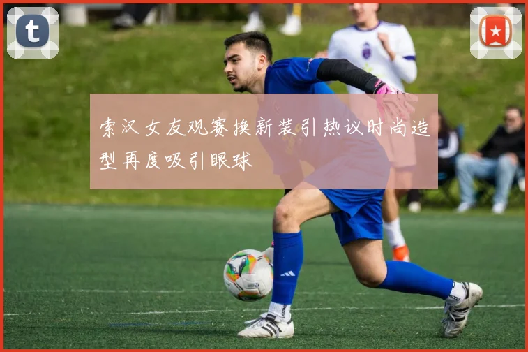 索汉女友观赛换新装引热议时尚造型再度吸引眼球