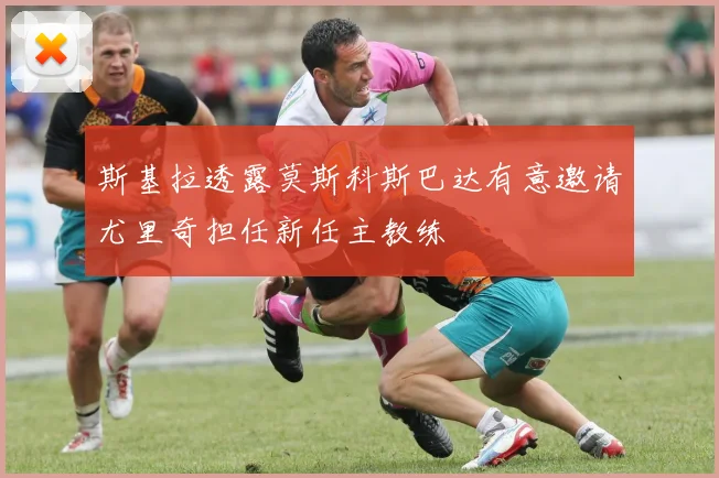 斯基拉透露莫斯科斯巴达有意邀请尤里奇担任新任主教练