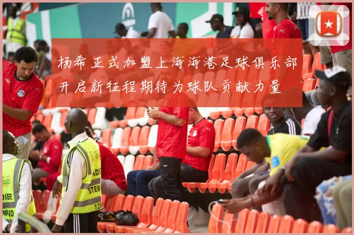 杨希正式加盟上海海港足球俱乐部开启新征程期待为球队贡献力量