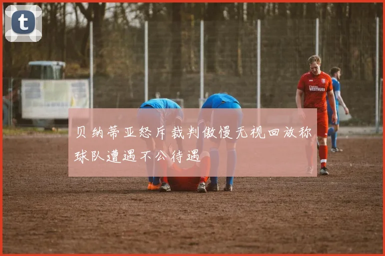 贝纳蒂亚怒斥裁判傲慢无视回放称球队遭遇不公待遇