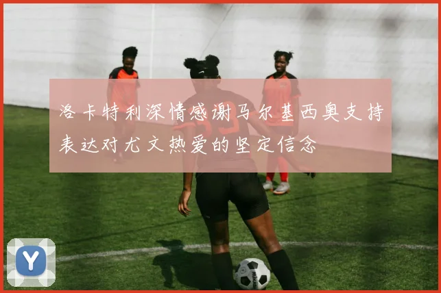 洛卡特利深情感谢马尔基西奥支持表达对尤文热爱的坚定信念
