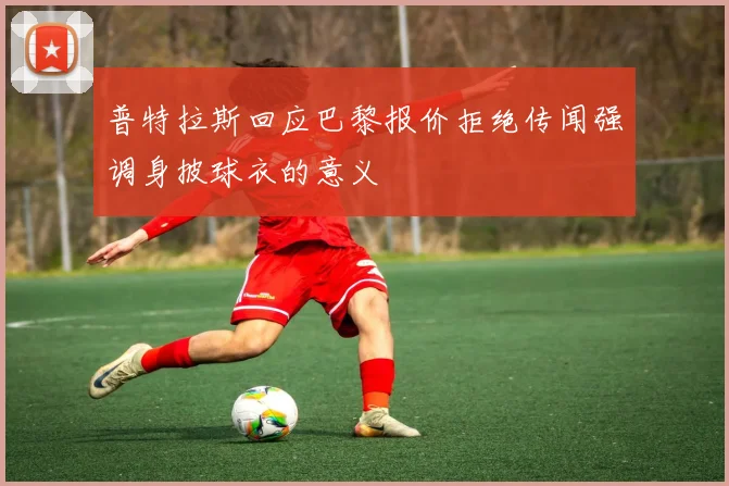 普特拉斯回应巴黎报价拒绝传闻强调身披球衣的意义
