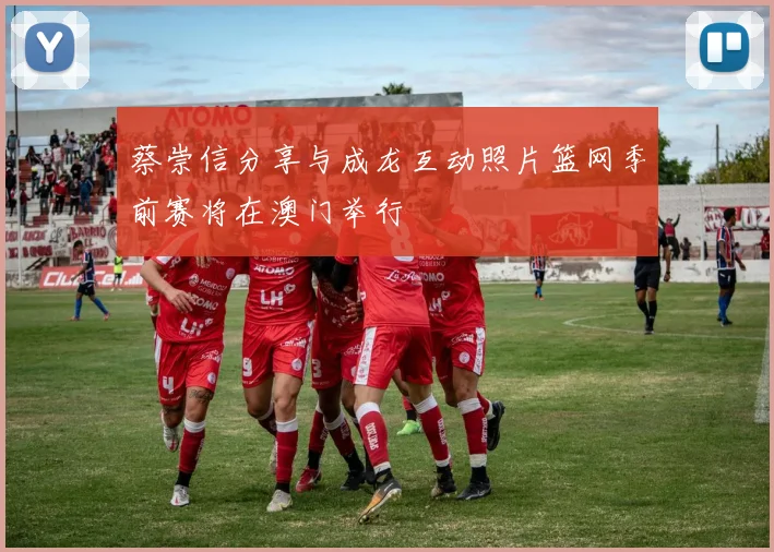 蔡崇信分享与成龙互动照片篮网季前赛将在澳门举行