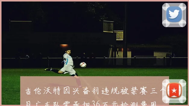 吉伦沃特因兴奋剂违规被禁赛三个月广东队需承担36万元检测费用