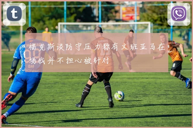福克斯谈防守压力称有文班亚马在场我并不担心被针对