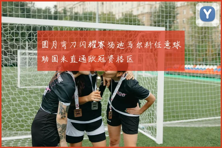 圆月弯刀闪耀赛场迪马尔科任意球助国米直通欧冠资格区