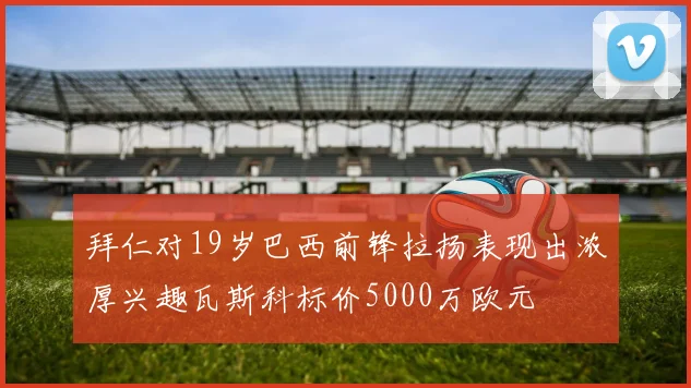 拜仁对19岁巴西前锋拉扬表现出浓厚兴趣瓦斯科标价5000万欧元