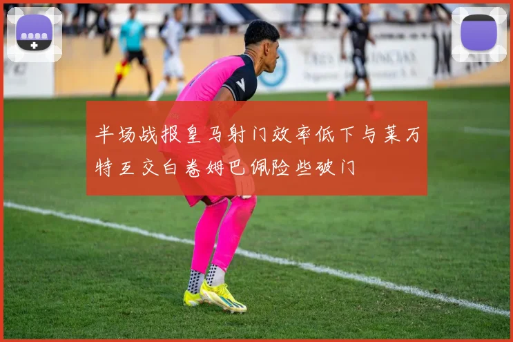 半场战报皇马射门效率低下与莱万特互交白卷姆巴佩险些破门