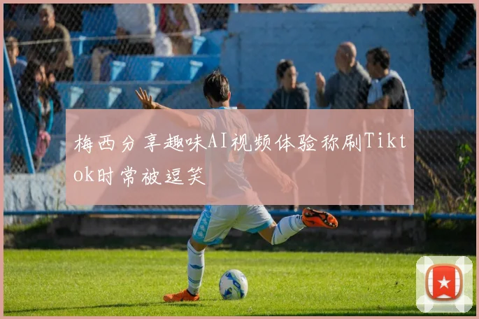 梅西分享趣味AI视频体验称刷Tiktok时常被逗笑