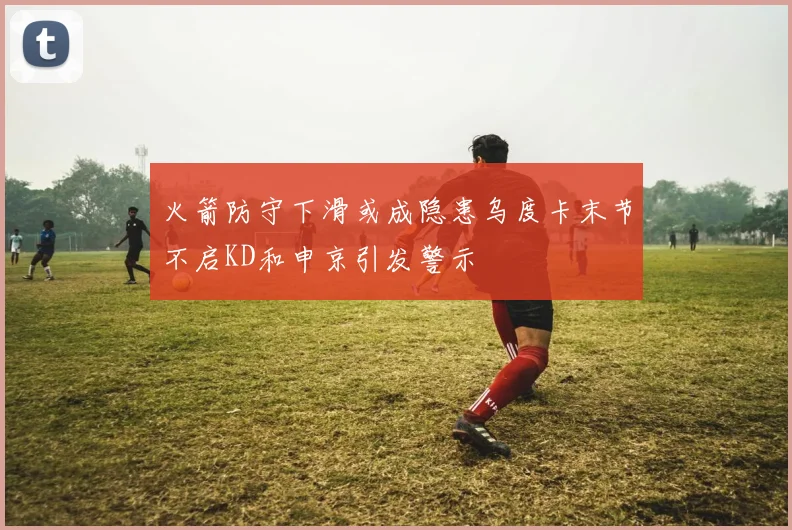 火箭防守下滑或成隐患乌度卡末节不启KD和申京引发警示