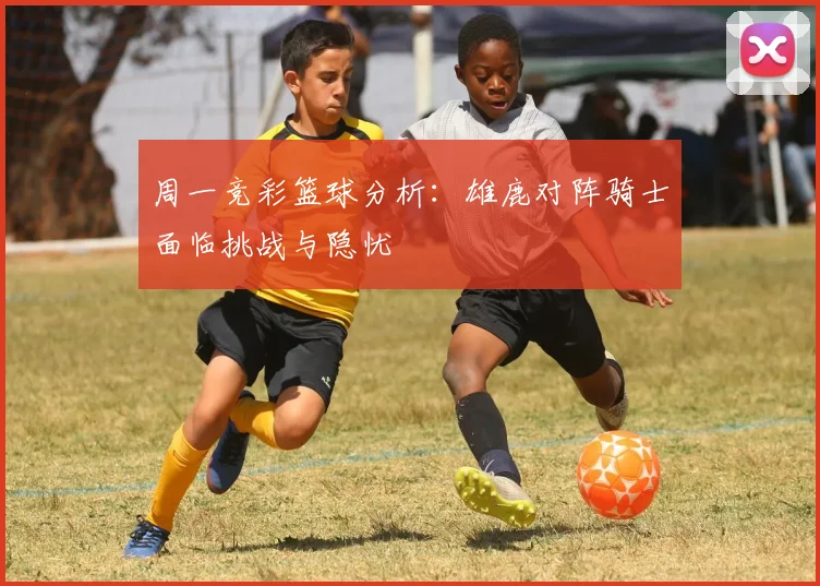 周一竞彩篮球分析：雄鹿对阵骑士面临挑战与隐忧