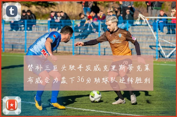 替补三巨头联手发威克里斯蒂克莱布威合力轰下36分助球队逆转胜利