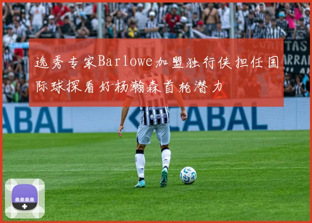 选秀专家Barlowe加盟独行侠担任国际球探看好杨瀚森首轮潜力