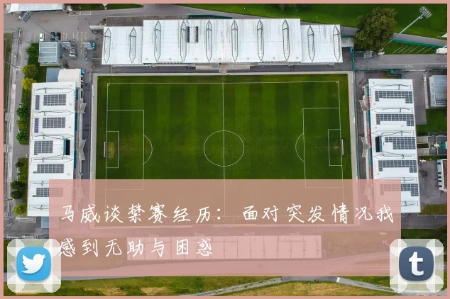 马威谈禁赛经历：面对突发情况我感到无助与困惑