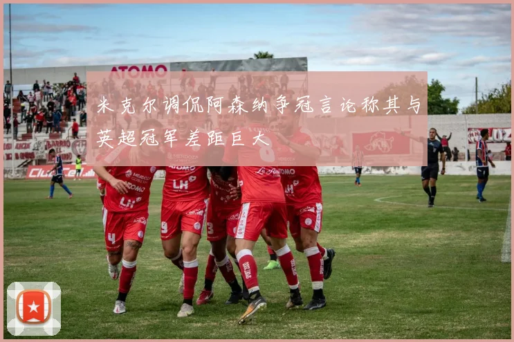 米克尔调侃阿森纳争冠言论称其与英超冠军差距巨大