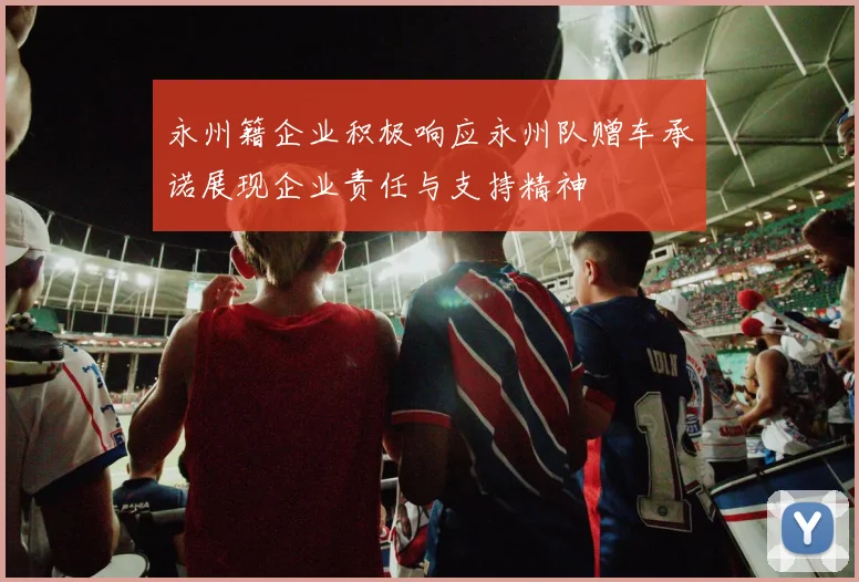 永州籍企业积极响应永州队赠车承诺展现企业责任与支持精神