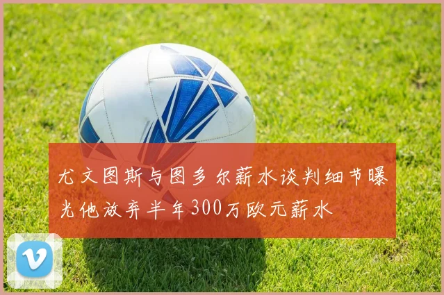 尤文图斯与图多尔薪水谈判细节曝光他放弃半年300万欧元薪水