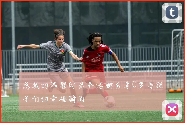 总裁的温馨时光乔治娜分享C罗与孩子们的幸福瞬间