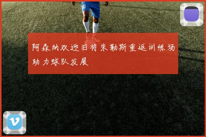 阿森纳欢迎旧将朱勒斯重返训练场助力球队发展