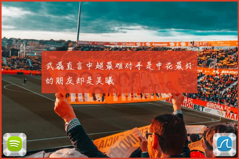 武磊直言中超最难对手是申花最好的朋友却是吴曦