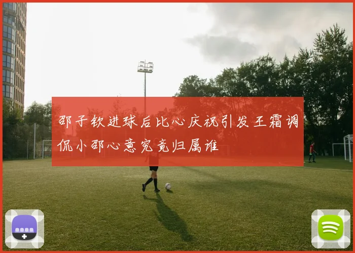 邵子钦进球后比心庆祝引发王霜调侃小邵心意究竟归属谁